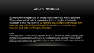 WITNESS NARRATIVE
It is more likely in most people life time to be asked to write a witness statement.
Witness statement will include physical description of people involved and a
description of what you observed. Do not make any assumptions of what you think
happened, only state what you observed! It may be hard to remember every
detail, but try to write everything you remember.
Example
I, Kelila Ranney, observed a Caucasian male subject, approximately 25 years old, 6’1” tall, 195lbs, short brown hair, wearing a blue baseball
cap, a black Tshirt with a batman logo, jean with a hole in the right knee, and white tennis shoes, walk up to the Chik-Fil-A on 10100 South
State Street, and break a large window on the west side of the store with a metal baseball bat, at approximately 7:30AM on November
24, 2013. He got into the passenger side of a newer black ford pick up truck that was idoling a few feet away. The subject and unknown driver
left the parking lot and drove south on state street.

 