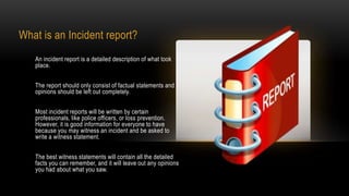 What is an Incident report?
An incident report is a detailed description of what took
place.
The report should only consist of factual statements and
opinions should be left out completely.
Most incident reports will be written by certain
professionals, like police officers, or loss prevention.
However, it is good information for everyone to have
because you may witness an incident and be asked to
write a witness statement.
The best witness statements will contain all the detailed
facts you can remember, and it will leave out any opinions
you had about what you saw.

 