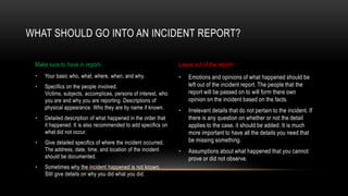 WHAT SHOULD GO INTO AN INCIDENT REPORT?
Make sure to have in report•

Your basic who, what, where, when, and why.

•

Specifics on the people involved.
Victims, subjects, accomplices, persons of interest, who
you are and why you are reporting. Descriptions of
physical appearance. Who they are by name if known.

•

Give detailed specifics of where the incident occurred.
The address, date, time, and location of the incident
should be documented.

•

Emotions and opinions of what happened should be
left out of the incident report. The people that the
report will be passed on to will form there own
opinion on the incident based on the facts.

•

Irrelevant details that do not pertain to the incident. If
there is any question on whether or not the detail
applies to the case, it should be added. It is much
more important to have all the details you need that
be missing something.

•

Assumptions about what happened that you cannot
prove or did not observe.

Detailed description of what happened in the order that
it happened. It is also recommended to add specifics on
what did not occur.

•

Leave out of the report-

•

Sometimes why the incident happened is not known.
Still give details on why you did what you did.

 