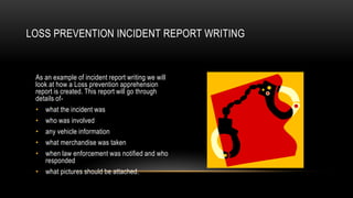 LOSS PREVENTION INCIDENT REPORT WRITING

As an example of incident report writing we will
look at how a Loss prevention apprehension
report is created. This report will go through
details of• what the incident was
• who was involved
• any vehicle information
• what merchandise was taken
• when law enforcement was notified and who
responded
• what pictures should be attached.

 