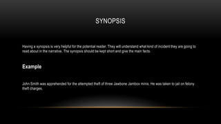 SYNOPSIS

Having a synopsis is very helpful for the potential reader. They will understand what kind of incident they are going to
read about in the narrative. The synopsis should be kept short and give the main facts.

Example
John Smith was apprehended for the attempted theft of three Jawbone Jambox minis. He was taken to jail on felony
theft charges.

 