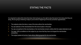 STATING THE FACTS

It is important to state all the facts that show intent and give you the right to stop that person from doing what they are
doing. We are going to following 5 steps to prove what is happening for the loss prevention apprehension.
1.

The subjects enters the store or area of the store without the merchandise.

2.

You see selection of the merchandise from the home location in the store.

3.

You see concealment of the merchandise or the merchandise remains visible while the subject attempts to exit.

4.

You keep 100% surveillance on the subject so you know that they have not dropped the merchandise
somewhere.

5.

The subject passes all points of sale without offering payment for the merchandise.

 