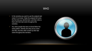WHO
•

In the narrative you want to use the subjects last
name if it is known. State the subjects full name
the first time you identify them, and then refer to
them with their last name throughout the
narrative.

•

Any other people that were involved follow the
same pattern. Identify who they are by name
and title, and then refer to them by their last
name throughout the narrative.

 