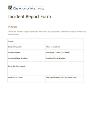 Incident Report Form
Purpose
This is an Incident Report Template, which can be customized and used to report events that
occur on site.


Name:


Date of Incident:                           Time of Incident:

Date of Report:                             Employee / Visitor (circle one)


Daytime Phone Number:                       Evening Phone Number:



Describe the incident:




Location of Event:                          Were you injured: Yes / No (circle one)
 