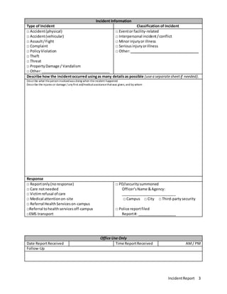 IncidentReport 3
Incident Information
Type of Incident Classification of Incident
□ Accident(physical)
□ Accident(vehicular)
□ Assault/Fight
□ Complaint
□ PolicyViolation
□ Theft
□ Threat
□ PropertyDamage / Vandalism
□ Other:__________________________________
□ Eventor facility-related
□ Interpersonal incident/conflict
□ Minor injuryor illness
□ Seriousinjuryorillness
□ Other:__________________________________
Describe how the incidentoccurred usingas many detailsas possible (usea separatesheetif needed).
Describe what thepersoninvolvedwas doing when theincident happened
Describe the injuries or damage / any first aid/medicalassistancethatwas given, and by whom
Response
□ Reportonly(noresponse)
□ Care notneeded
□ Victimrefusal of care
□ Medical attentionon-site
□ Referral HealthServiceson-campus
□Referral tohealthservicesoff-campus
□EMS transport
□ PD/securitysummoned
Officer’sName &Agency:
___________________________
□ Campus □ City □ Third-partysecurity
□ Police reportfiled
Report#: ___________________
Office Use Only
Date ReportReceived Time ReportReceived AM/ PM
Follow-Up
 