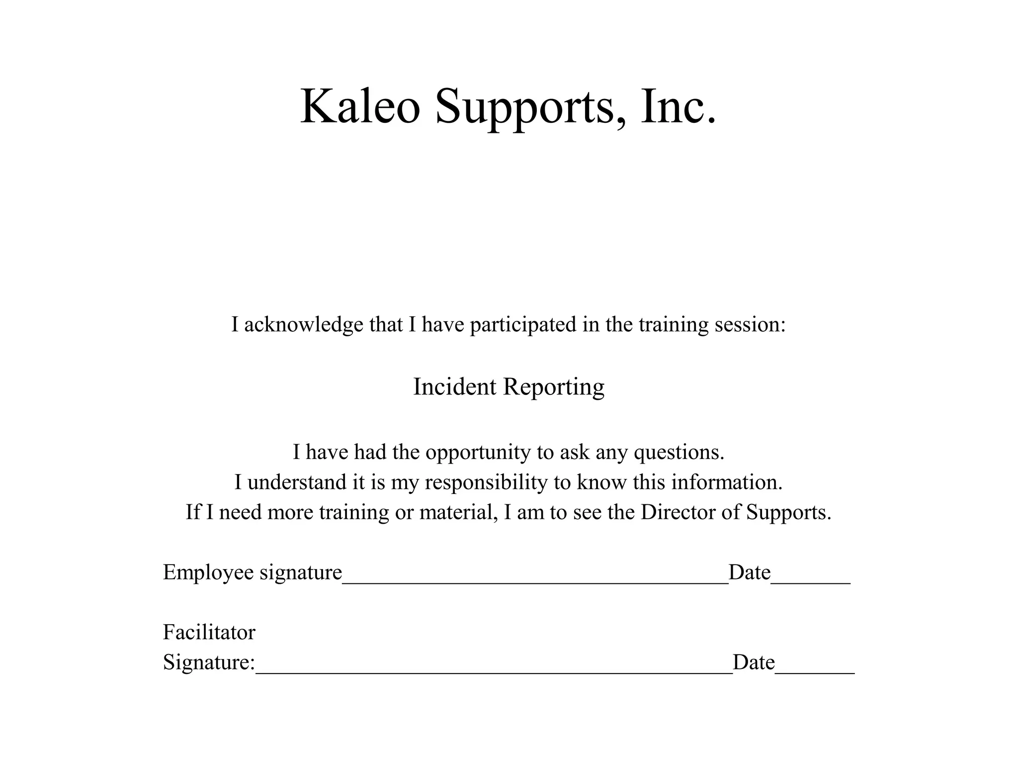 Kaleo Supports, Inc.
I acknowledge that I have participated in the training session:
Incident Reporting
I have had the opportunity to ask any questions.
I understand it is my responsibility to know this information.
If I need more training or material, I am to see the Director of Supports.
Employee signature__________________________________Date_______
Facilitator
Signature:__________________________________________Date_______
 