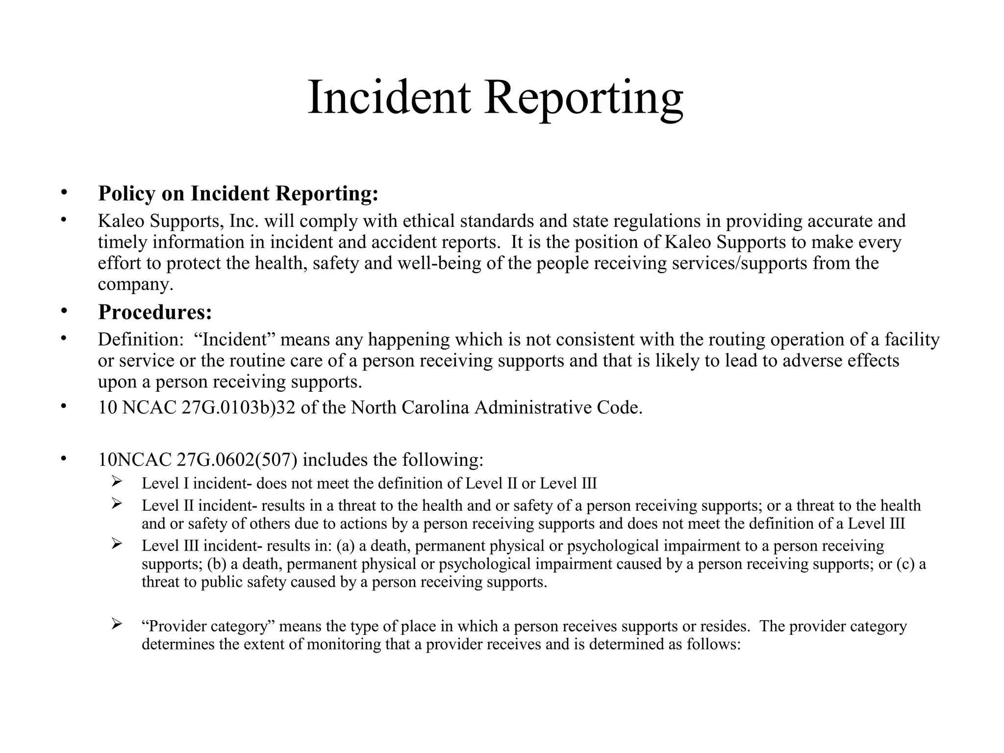 Incident Reporting
• Policy on Incident Reporting:
• Kaleo Supports, Inc. will comply with ethical standards and state regulations in providing accurate and
timely information in incident and accident reports. It is the position of Kaleo Supports to make every
effort to protect the health, safety and well-being of the people receiving services/supports from the
company.
• Procedures:
• Definition: “Incident” means any happening which is not consistent with the routing operation of a facility
or service or the routine care of a person receiving supports and that is likely to lead to adverse effects
upon a person receiving supports.
• 10 NCAC 27G.0103b)32 of the North Carolina Administrative Code.
• 10NCAC 27G.0602(507) includes the following:
 Level I incident- does not meet the definition of Level II or Level III
 Level II incident- results in a threat to the health and or safety of a person receiving supports; or a threat to the health
and or safety of others due to actions by a person receiving supports and does not meet the definition of a Level III
 Level III incident- results in: (a) a death, permanent physical or psychological impairment to a person receiving
supports; (b) a death, permanent physical or psychological impairment caused by a person receiving supports; or (c) a
threat to public safety caused by a person receiving supports.
 “Provider category” means the type of place in which a person receives supports or resides. The provider category
determines the extent of monitoring that a provider receives and is determined as follows:
 