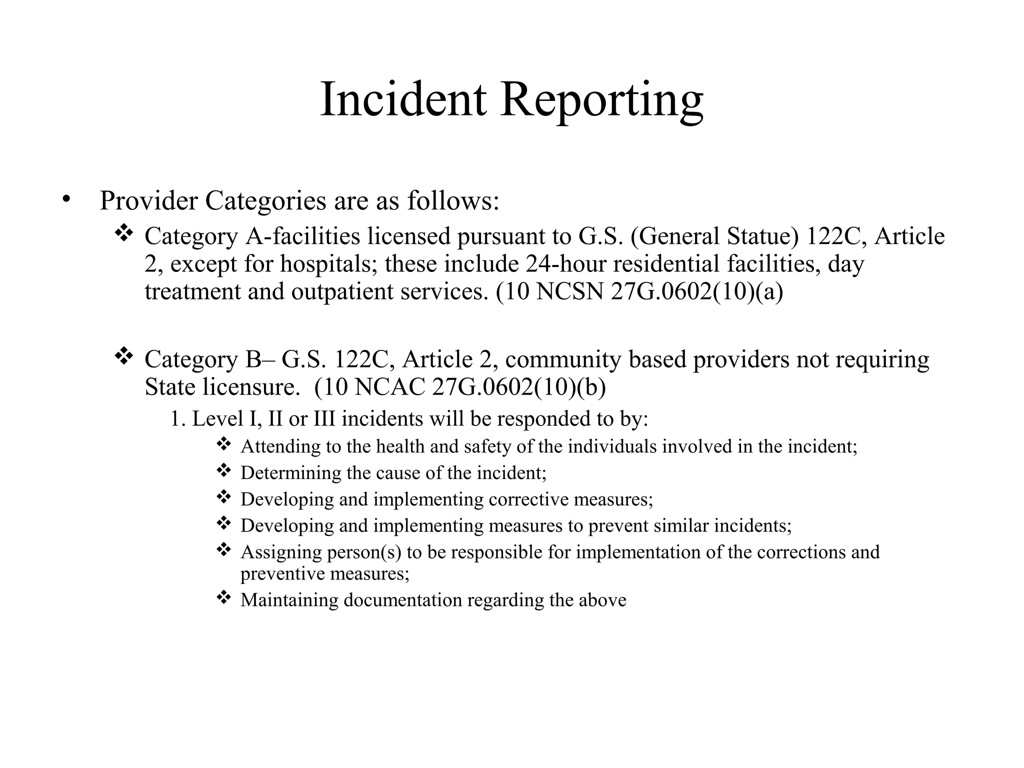 Incident Reporting
• Provider Categories are as follows:
 Category A-facilities licensed pursuant to G.S. (General Statue) 122C, Article
2, except for hospitals; these include 24-hour residential facilities, day
treatment and outpatient services. (10 NCSN 27G.0602(10)(a)
 Category B– G.S. 122C, Article 2, community based providers not requiring
State licensure. (10 NCAC 27G.0602(10)(b)
1. Level I, II or III incidents will be responded to by:
 Attending to the health and safety of the individuals involved in the incident;
 Determining the cause of the incident;
 Developing and implementing corrective measures;
 Developing and implementing measures to prevent similar incidents;
 Assigning person(s) to be responsible for implementation of the corrections and
preventive measures;
 Maintaining documentation regarding the above
 