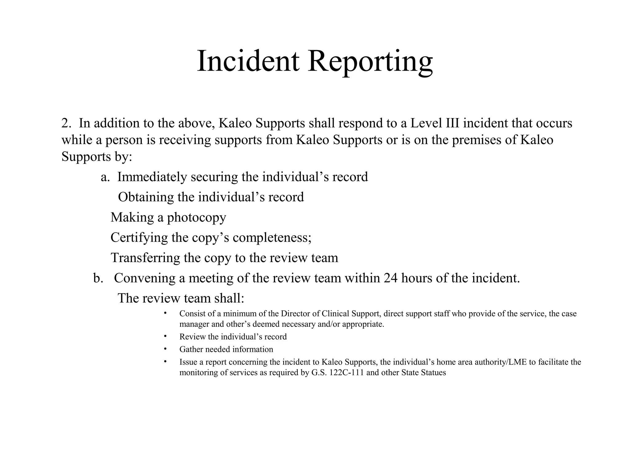 Incident Reporting
2. In addition to the above, Kaleo Supports shall respond to a Level III incident that occurs
while a person is receiving supports from Kaleo Supports or is on the premises of Kaleo
Supports by:
a. Immediately securing the individual’s record
Obtaining the individual’s record
Making a photocopy
Certifying the copy’s completeness;
Transferring the copy to the review team
b. Convening a meeting of the review team within 24 hours of the incident.
The review team shall:
• Consist of a minimum of the Director of Clinical Support, direct support staff who provide of the service, the case
manager and other’s deemed necessary and/or appropriate.
• Review the individual’s record
• Gather needed information
• Issue a report concerning the incident to Kaleo Supports, the individual’s home area authority/LME to facilitate the
monitoring of services as required by G.S. 122C-111 and other State Statues
 