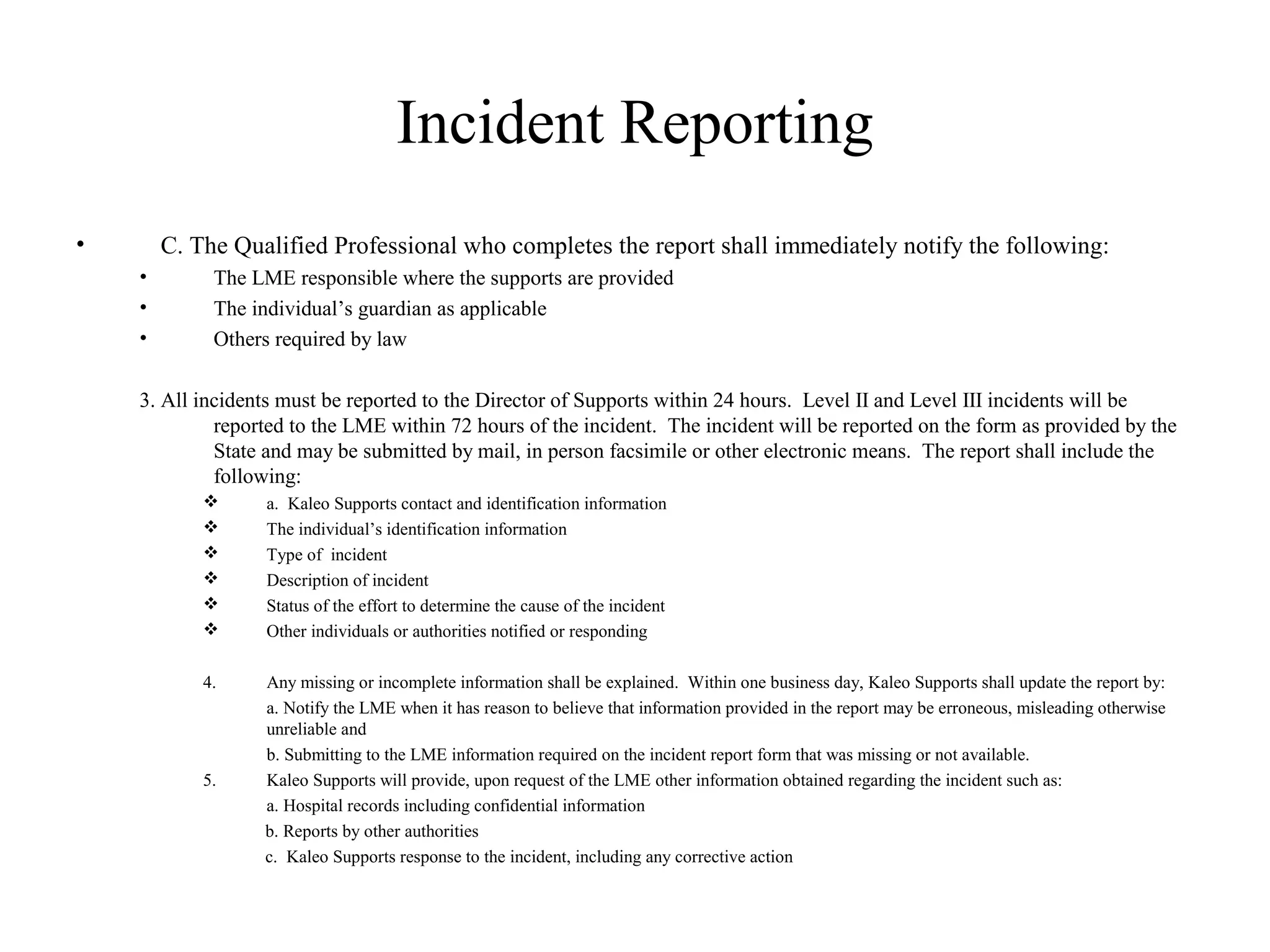 Incident Reporting
• C. The Qualified Professional who completes the report shall immediately notify the following:
• The LME responsible where the supports are provided
• The individual’s guardian as applicable
• Others required by law
3. All incidents must be reported to the Director of Supports within 24 hours. Level II and Level III incidents will be
reported to the LME within 72 hours of the incident. The incident will be reported on the form as provided by the
State and may be submitted by mail, in person facsimile or other electronic means. The report shall include the
following:
 a. Kaleo Supports contact and identification information
 The individual’s identification information
 Type of incident
 Description of incident
 Status of the effort to determine the cause of the incident
 Other individuals or authorities notified or responding
4. Any missing or incomplete information shall be explained. Within one business day, Kaleo Supports shall update the report by:
a. Notify the LME when it has reason to believe that information provided in the report may be erroneous, misleading otherwise
unreliable and
b. Submitting to the LME information required on the incident report form that was missing or not available.
5. Kaleo Supports will provide, upon request of the LME other information obtained regarding the incident such as:
a. Hospital records including confidential information
b. Reports by other authorities
c. Kaleo Supports response to the incident, including any corrective action
 