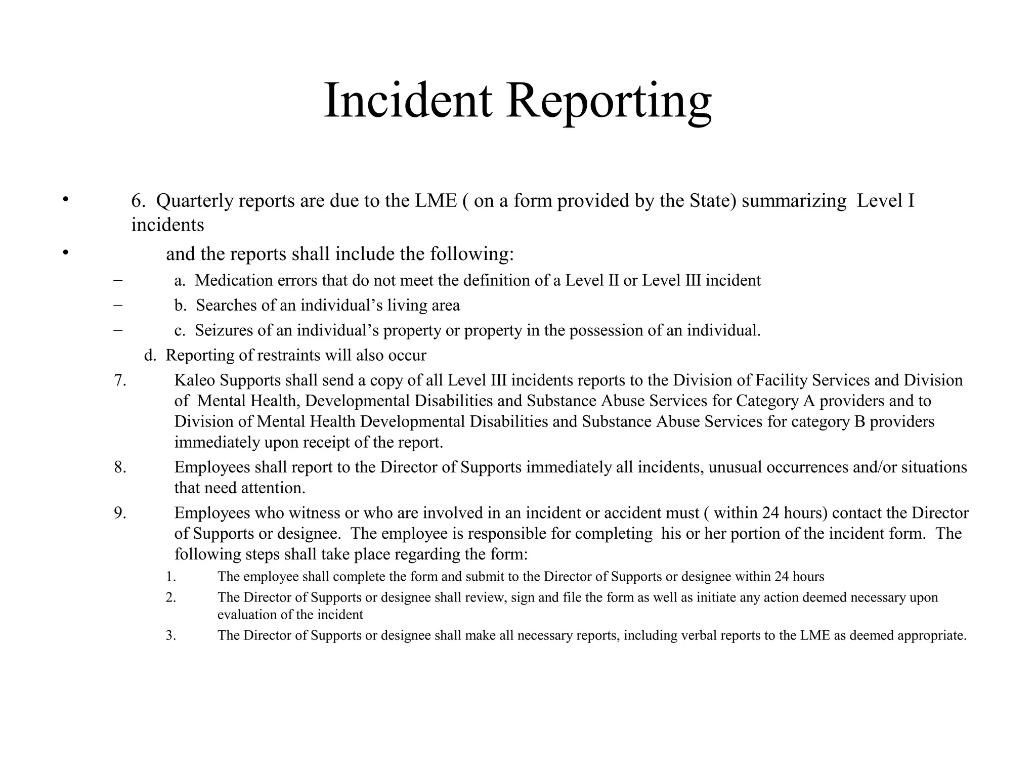 Incident Reporting
• 6. Quarterly reports are due to the LME ( on a form provided by the State) summarizing Level I
incidents
• and the reports shall include the following:
– a. Medication errors that do not meet the definition of a Level II or Level III incident
– b. Searches of an individual’s living area
– c. Seizures of an individual’s property or property in the possession of an individual.
d. Reporting of restraints will also occur
7. Kaleo Supports shall send a copy of all Level III incidents reports to the Division of Facility Services and Division
of Mental Health, Developmental Disabilities and Substance Abuse Services for Category A providers and to
Division of Mental Health Developmental Disabilities and Substance Abuse Services for category B providers
immediately upon receipt of the report.
8. Employees shall report to the Director of Supports immediately all incidents, unusual occurrences and/or situations
that need attention.
9. Employees who witness or who are involved in an incident or accident must ( within 24 hours) contact the Director
of Supports or designee. The employee is responsible for completing his or her portion of the incident form. The
following steps shall take place regarding the form:
1. The employee shall complete the form and submit to the Director of Supports or designee within 24 hours
2. The Director of Supports or designee shall review, sign and file the form as well as initiate any action deemed necessary upon
evaluation of the incident
3. The Director of Supports or designee shall make all necessary reports, including verbal reports to the LME as deemed appropriate.
 