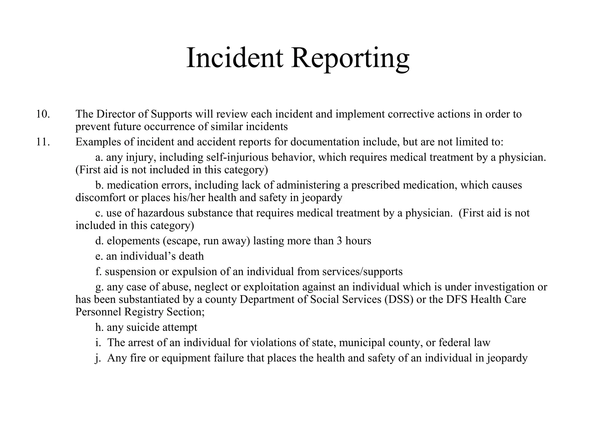 Incident Reporting
10. The Director of Supports will review each incident and implement corrective actions in order to
prevent future occurrence of similar incidents
11. Examples of incident and accident reports for documentation include, but are not limited to:
a. any injury, including self-injurious behavior, which requires medical treatment by a physician.
(First aid is not included in this category)
b. medication errors, including lack of administering a prescribed medication, which causes
discomfort or places his/her health and safety in jeopardy
c. use of hazardous substance that requires medical treatment by a physician. (First aid is not
included in this category)
d. elopements (escape, run away) lasting more than 3 hours
e. an individual’s death
f. suspension or expulsion of an individual from services/supports
g. any case of abuse, neglect or exploitation against an individual which is under investigation or
has been substantiated by a county Department of Social Services (DSS) or the DFS Health Care
Personnel Registry Section;
h. any suicide attempt
i. The arrest of an individual for violations of state, municipal county, or federal law
j. Any fire or equipment failure that places the health and safety of an individual in jeopardy
 