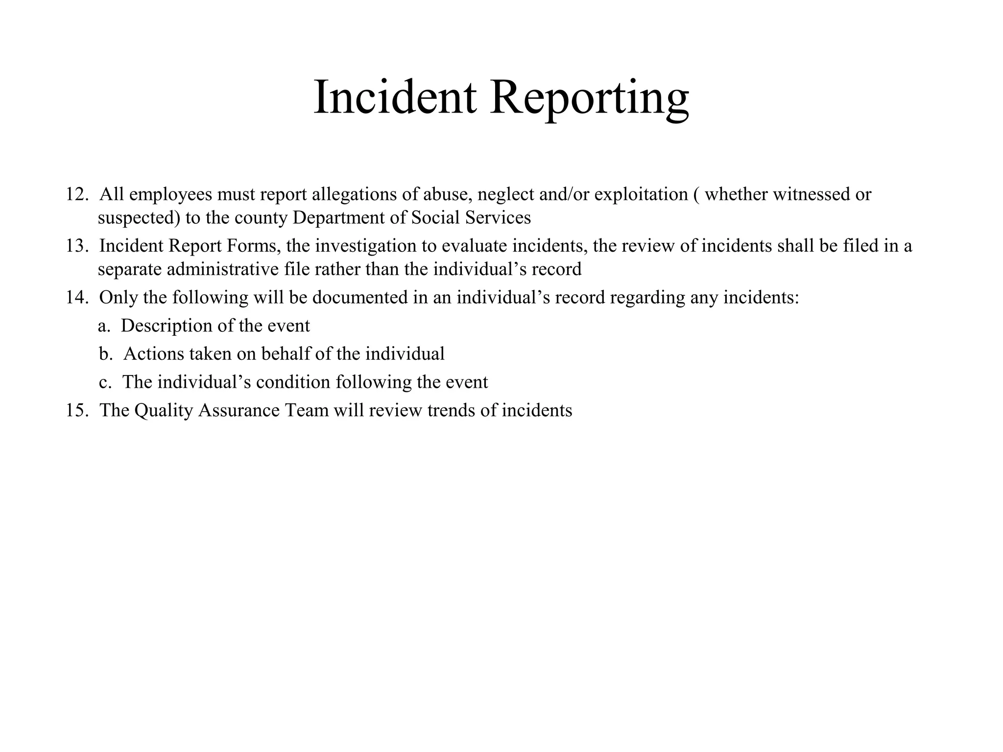 Incident Reporting
12. All employees must report allegations of abuse, neglect and/or exploitation ( whether witnessed or
suspected) to the county Department of Social Services
13. Incident Report Forms, the investigation to evaluate incidents, the review of incidents shall be filed in a
separate administrative file rather than the individual’s record
14. Only the following will be documented in an individual’s record regarding any incidents:
a. Description of the event
b. Actions taken on behalf of the individual
c. The individual’s condition following the event
15. The Quality Assurance Team will review trends of incidents
 