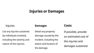 Injuries or Damages
Injuries
List any injuries sustained
by individuals involved,
including the severity and
nature of the injuries.
Damages
Detail any property
damage caused by the
incident, including the
extent and location of
the damage.
Costs
If possible, provide
an estimated cost of
the injuries and
damages sustained.
 