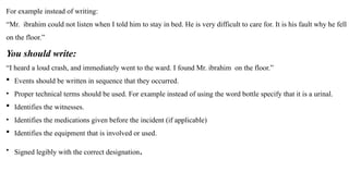 For example instead of writing:
“Mr. ibrahim could not listen when I told him to stay in bed. He is very difficult to care for. It is his fault why he fell
on the floor.”
You should write:
“I heard a loud crash, and immediately went to the ward. I found Mr. ibrahim on the floor.”
 Events should be written in sequence that they occurred.
• Proper technical terms should be used. For example instead of using the word bottle specify that it is a urinal.
 Identifies the witnesses.
• Identifies the medications given before the incident (if applicable)
 Identifies the equipment that is involved or used.
• Signed legibly with the correct designation.
 