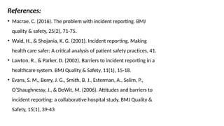 References:
• Macrae, C. (2016). The problem with incident reporting. BMJ
quality & safety, 25(2), 71-75.
• Wald, H., & Shojania, K. G. (2001). Incident reporting. Making
health care safer: A critical analysis of patient safety practices, 41.
• Lawton, R., & Parker, D. (2002). Barriers to incident reporting in a
healthcare system. BMJ Quality & Safety, 11(1), 15-18.
• Evans, S. M., Berry, J. G., Smith, B. J., Esterman, A., Selim, P.,
O’Shaughnessy, J., & DeWit, M. (2006). Attitudes and barriers to
incident reporting: a collaborative hospital study. BMJ Quality &
Safety, 15(1), 39-43.
 