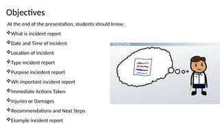 Objectives
At the end of the presentation, students should know:
What is incident report
Date and Time of Incident
Location of Incident
Type incident report
Purpose inciedent report
Wh important incident report
Immediate Actions Taken
Injuries or Damages
Recommendations and Next Steps
Example incident report
 