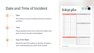 Date and Time of Incident
1 Date
The incident occurred on [Date] at [Time] according to
local time.
2 Time
Please specify the time zone in which the incident took
place to ensure accurate record-keeping.
3 Day of the Week
Record the day of the week (e.g., Monday, Tuesday) to
aid in understanding the context of the incident.
 