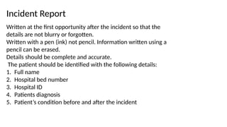 Incident Report
Written at the first opportunity after the incident so that the
details are not blurry or forgotten.
Written with a pen (ink) not pencil. Information written using a
pencil can be erased.
Details should be complete and accurate.
The patient should be identified with the following details:
1. Full name
2. Hospital bed number
3. Hospital ID
4. Patients diagnosis
5. Patient’s condition before and after the incident
 