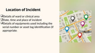Details of ward or clinical area
Date, time and place of incident
Details of equipments used including the
serial number or asset tag identification (if
appropriate)
Location of Incident
 