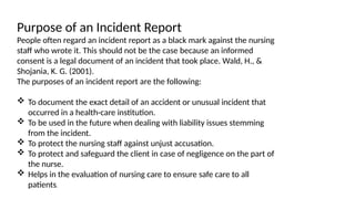 Purpose of an Incident Report
People often regard an incident report as a black mark against the nursing
staff who wrote it. This should not be the case because an informed
consent is a legal document of an incident that took place. Wald, H., &
Shojania, K. G. (2001).
The purposes of an incident report are the following:
 To document the exact detail of an accident or unusual incident that
occurred in a health-care institution.
 To be used in the future when dealing with liability issues stemming
from the incident.
 To protect the nursing staff against unjust accusation.
 To protect and safeguard the client in case of negligence on the part of
the nurse.
 Helps in the evaluation of nursing care to ensure safe care to all
patients.
 