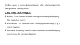 Incident reports in nursing document events where injuries or property
damage occur, affecting safety.
They come in three types:
 Sentinel Event: Serious incidents causing death or major injury (e.g.,
fatal medication errors).
 Minor Event: Less severe incidents causing injury or damage (e.g., a
patient tripping).
 Near-Miss: Potentially harmful events that didn’t result in injury (e.g.,
almost giving the wrong medication).
 