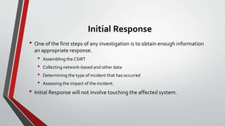 Initial Response
• One of the first steps of any investigation is to obtain enough information
an appropriate response.
• Assembling the CSIRT
• Collecting network-based and other data
• Determining the type of incident that has occurred
• Assessing the impact of the incident.
• Initial Response will not involve touching the affected system.
 