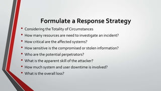 Formulate a Response Strategy
• Considering theTotality of Circumstances
• How many resources are need to investigate an incident?
• How critical are the affected systems?
• How sensitive is the compromised or stolen information?
• Who are the potential perpetrators?
• What is the apparent skill of the attacker?
• How much system and user downtime is involved?
• What is the overall loss?
 