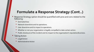 Formulate a Response Strategy (Cont..)
• Response Strategy option should be quantified with pros and cons related to the
following:
• Estimated loss
• Network downtime and its operations.
• User downtime and its impact to operations.
• Whether or not your organization is legally compelled to take certain action.
• Public disclosure of the incident and its impact to the organization's reputation/business.
• Taking Action
• Legal Action
• Administrative Action
 