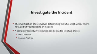 Investigate the Incident
• The investigation phase involves determining the who, what, when, where,
how, and why surrounding an incident.
• A computer security investigation can be divided into two phases:
• Data Collection
• Forensic Analysis
 