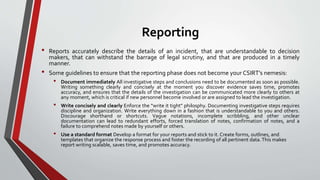 Reporting
• Reports accurately describe the details of an incident, that are understandable to decision
makers, that can withstand the barrage of legal scrutiny, and that are produced in a timely
manner.
• Some guidelines to ensure that the reporting phase does not become your CSIRT’s nemesis:
• Document immediately All investigative steps and conclusions need to be documented as soon as possible.
Writing something clearly and concisely at the moment you discover evidence saves time, promotes
accuracy, and ensures that the details of the investigation can be communicated more clearly to others at
any moment, which is critical if new personnel become involved or are assigned to lead the investigation.
• Write concisely and clearly Enforce the “write it tight” philosphy. Documenting investigative steps requires
discipline and organization. Write everything down in a fashion that is understandable to you and others.
Discourage shorthand or shortcuts. Vague notations, incomplete scribbling, and other unclear
documentation can lead to redundant efforts, forced translation of notes, confirmation of notes, and a
failure to comprehend notes made by yourself or others.
• Use a standard format Develop a format for your reports and stick to it. Create forms, outlines, and
templates that organize the response process and foster the recording of all pertinent data.This makes
report writing scalable, saves time, and promotes accuracy.
 