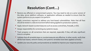 Resolution (Cont...)
• Restore any affected or compromised systems. You may need to rely on a prior version of
the data, server platform software, or application software as needed to ensure that the
system performs as you expect it to perform.
• Apply corrections required to address any host-based vulnerabilities. Note that all fixes
should be tested in a lab environment before being applied to production systems.
• Apply network-based countermeasures such as access control lists, firewalls, or IDS.
• Assign responsibility for correcting any systemic issues.
• Track progress on all corrections that are required, especially if they will take significant
time to complete.
• Validate that all remedial steps or countermeasures are effective. In other words, verify that
all the host-based, network-based, and systemic remedies have been applied correctly.
• Update your security policy and procedures as needed to improve your response process.
 