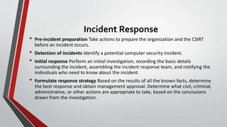 Incident Response
• Pre-incident preparation Take actions to prepare the organization and the CSIRT
before an incident occurs.
• Detection of incidents Identify a potential computer security incident.
• Initial response Perform an initial investigation, recording the basic details
surrounding the incident, assembling the incident response team, and notifying the
individuals who need to know about the incident.
• Formulate response strategy Based on the results of all the known facts, determine
the best response and obtain management approval. Determine what civil, criminal,
administrative, or other actions are appropriate to take, based on the conclusions
drawn from the investigation.
 