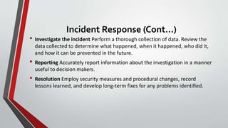 Incident Response (Cont...)
• Investigate the incident Perform a thorough collection of data. Review the
data collected to determine what happened, when it happened, who did it,
and how it can be prevented in the future.
• Reporting Accurately report information about the investigation in a manner
useful to decision makers.
• Resolution Employ security measures and procedural changes, record
lessons learned, and develop long-term fixes for any problems identified.
 