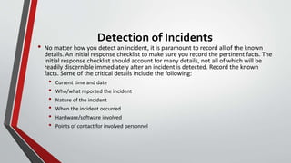 Detection of Incidents
• No matter how you detect an incident, it is paramount to record all of the known
details. An initial response checklist to make sure you record the pertinent facts. The
initial response checklist should account for many details, not all of which will be
readily discernible immediately after an incident is detected. Record the known
facts. Some of the critical details include the following:
• Current time and date
• Who/what reported the incident
• Nature of the incident
• When the incident occurred
• Hardware/software involved
• Points of contact for involved personnel
 