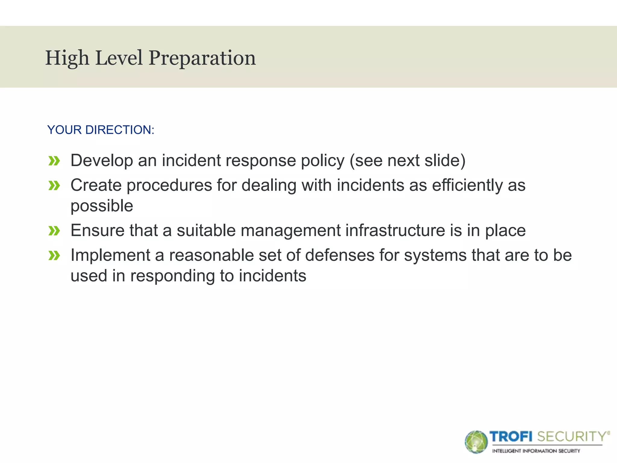 >
High Level Preparation
» Develop an incident response policy (see next slide)
» Create procedures for dealing with incidents as efficiently as
possible
» Ensure that a suitable management infrastructure is in place
» Implement a reasonable set of defenses for systems that are to be
used in responding to incidents
YOUR DIRECTION:
11
 