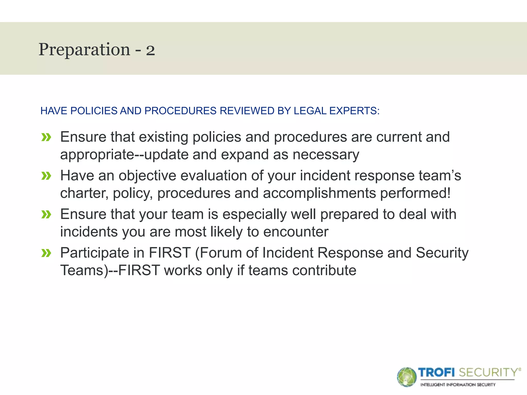 >
Preparation - 2
» Ensure that existing policies and procedures are current and
appropriate--update and expand as necessary
» Have an objective evaluation of your incident response team’s
charter, policy, procedures and accomplishments performed!
» Ensure that your team is especially well prepared to deal with
incidents you are most likely to encounter
» Participate in FIRST (Forum of Incident Response and Security
Teams)--FIRST works only if teams contribute
HAVE POLICIES AND PROCEDURES REVIEWED BY LEGAL EXPERTS:
13
 
