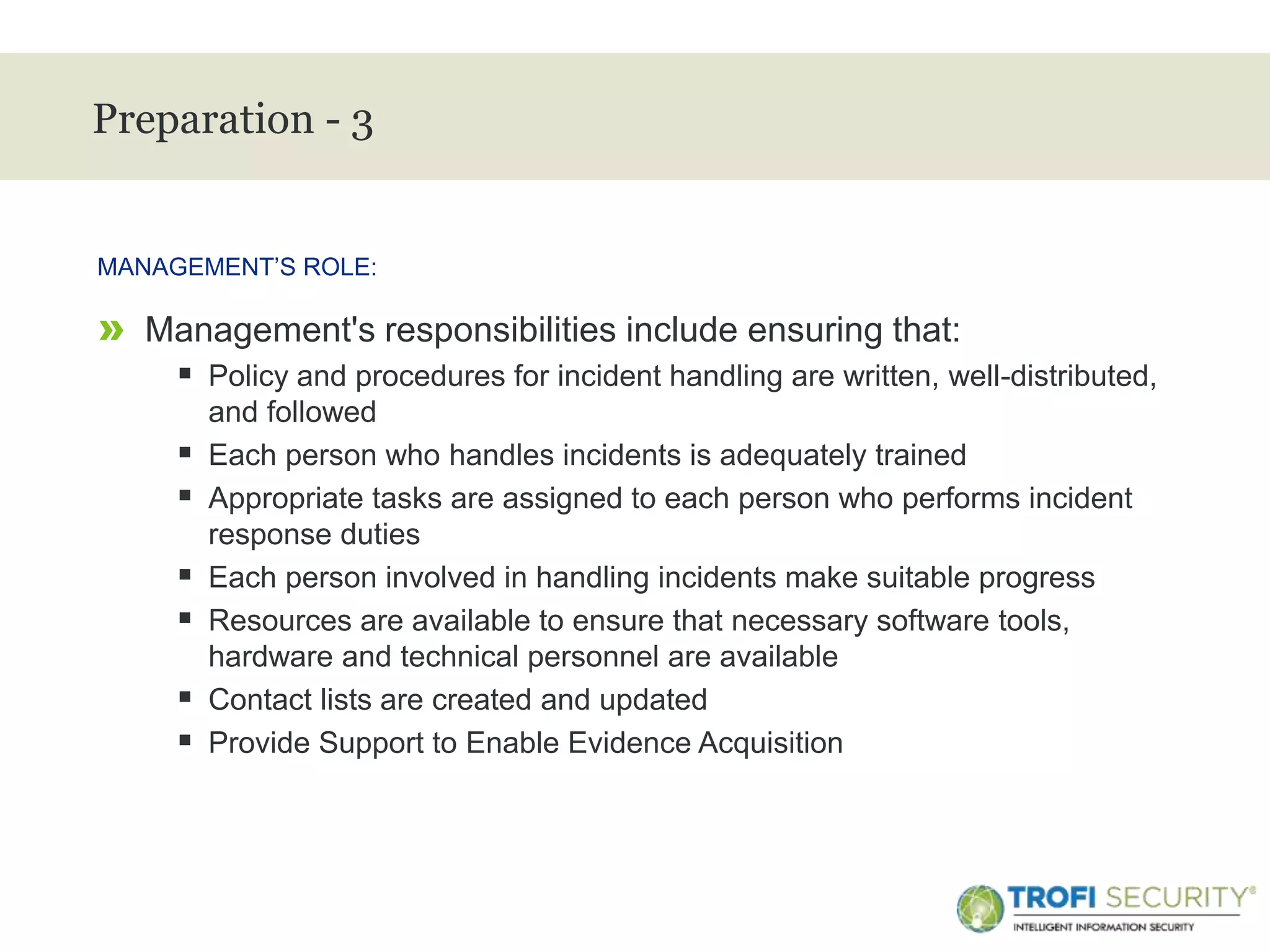 >
Preparation - 3
» Management's responsibilities include ensuring that:
 Policy and procedures for incident handling are written, well-distributed,
and followed
 Each person who handles incidents is adequately trained
 Appropriate tasks are assigned to each person who performs incident
response duties
 Each person involved in handling incidents make suitable progress
 Resources are available to ensure that necessary software tools,
hardware and technical personnel are available
 Contact lists are created and updated
 Provide Support to Enable Evidence Acquisition
MANAGEMENT’S ROLE:
14
 