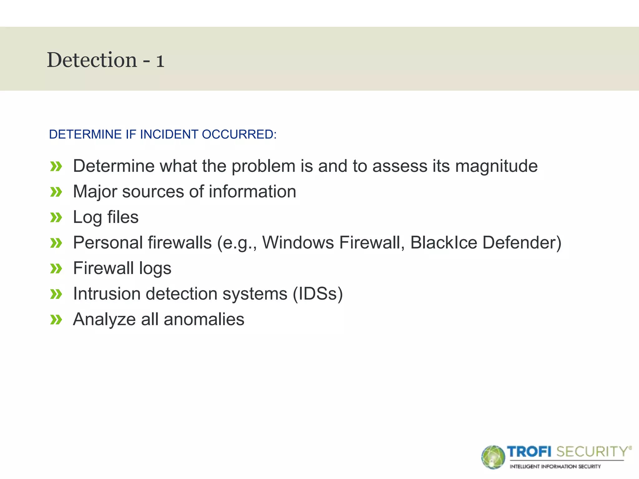 >
Detection - 1
» Determine what the problem is and to assess its magnitude
» Major sources of information
» Log files
» Personal firewalls (e.g., Windows Firewall, BlackIce Defender)
» Firewall logs
» Intrusion detection systems (IDSs)
» Analyze all anomalies
DETERMINE IF INCIDENT OCCURRED:
15
 