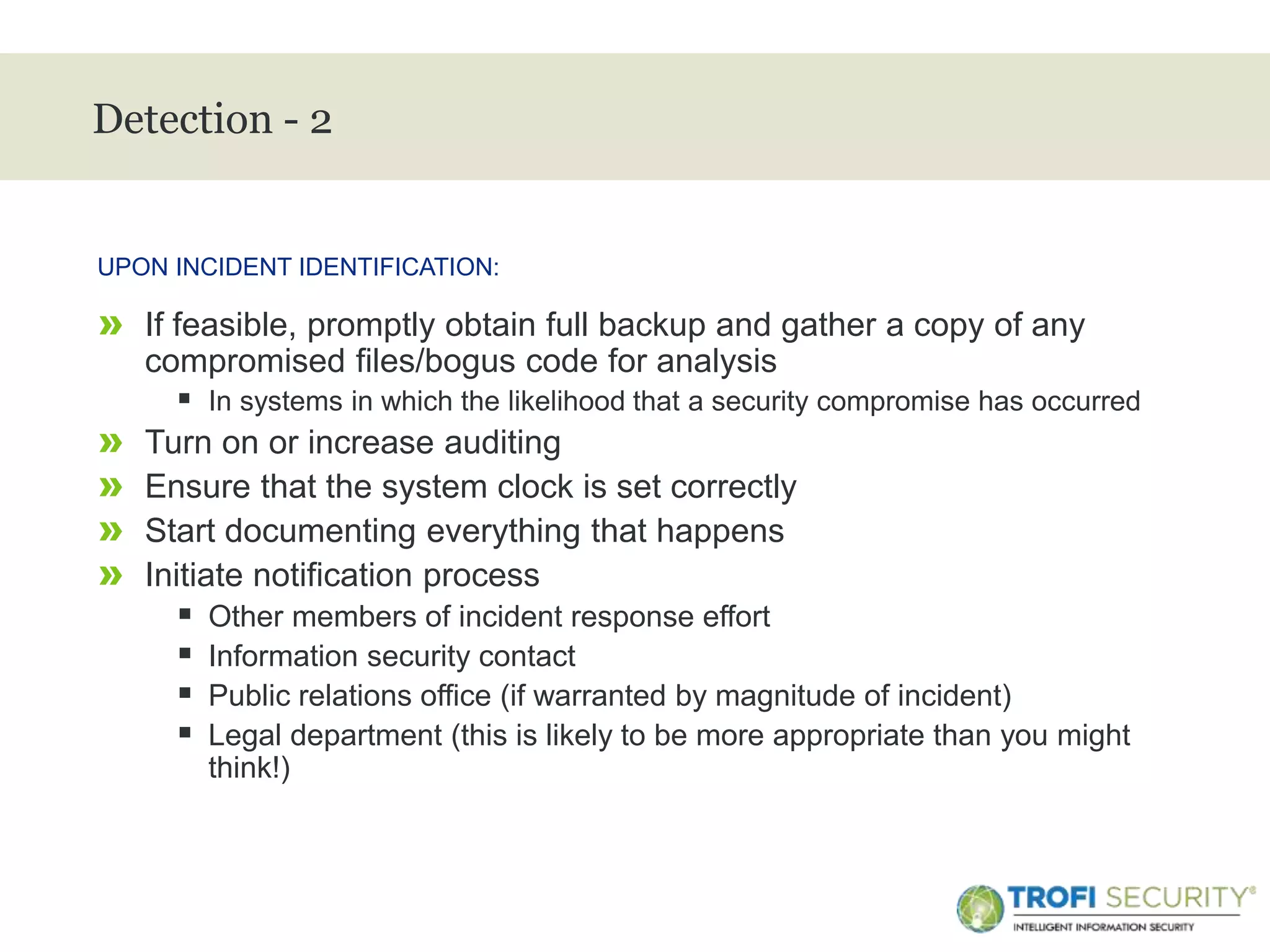>
Detection - 2
» If feasible, promptly obtain full backup and gather a copy of any
compromised files/bogus code for analysis
 In systems in which the likelihood that a security compromise has occurred
» Turn on or increase auditing
» Ensure that the system clock is set correctly
» Start documenting everything that happens
» Initiate notification process
 Other members of incident response effort
 Information security contact
 Public relations office (if warranted by magnitude of incident)
 Legal department (this is likely to be more appropriate than you might
think!)
UPON INCIDENT IDENTIFICATION:
16
 