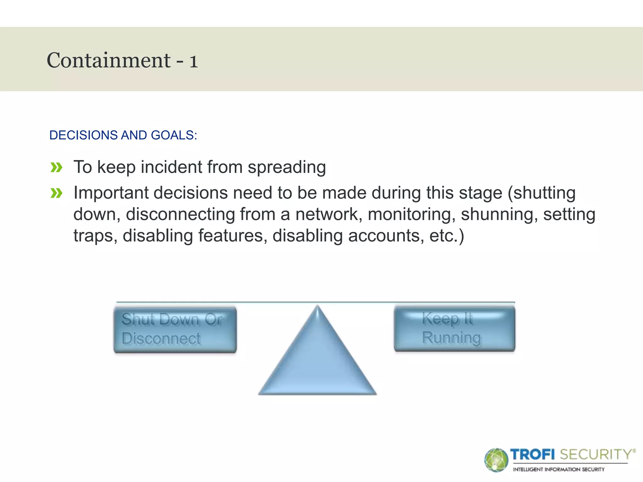>
Containment - 1
» To keep incident from spreading
» Important decisions need to be made during this stage (shutting
down, disconnecting from a network, monitoring, shunning, setting
traps, disabling features, disabling accounts, etc.)
DECISIONS AND GOALS:
17
Shut Down Or
Disconnect
Keep It
Running
 