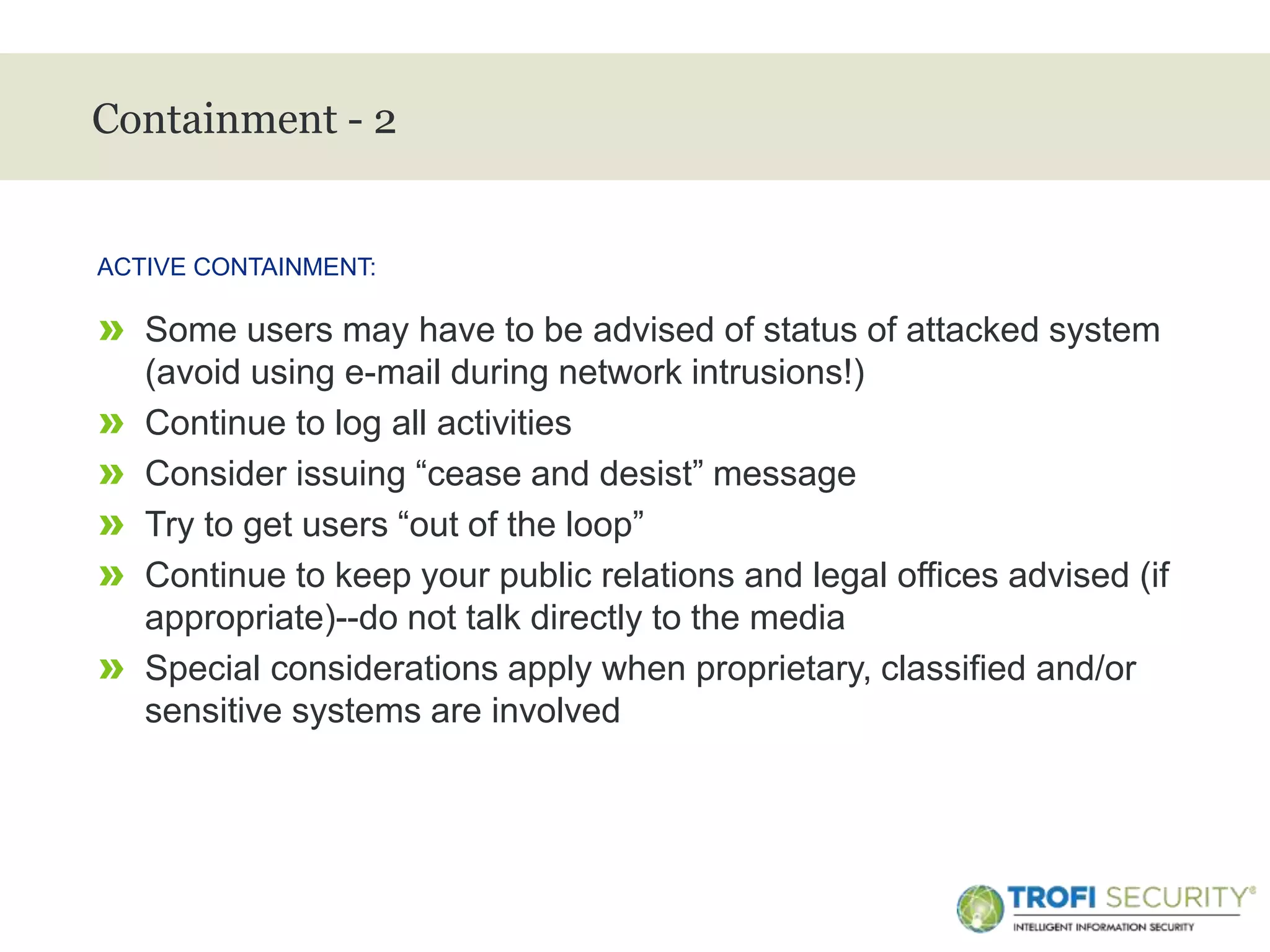 >
Containment - 2
» Some users may have to be advised of status of attacked system
(avoid using e-mail during network intrusions!)
» Continue to log all activities
» Consider issuing “cease and desist” message
» Try to get users “out of the loop”
» Continue to keep your public relations and legal offices advised (if
appropriate)--do not talk directly to the media
» Special considerations apply when proprietary, classified and/or
sensitive systems are involved
ACTIVE CONTAINMENT:
18
 