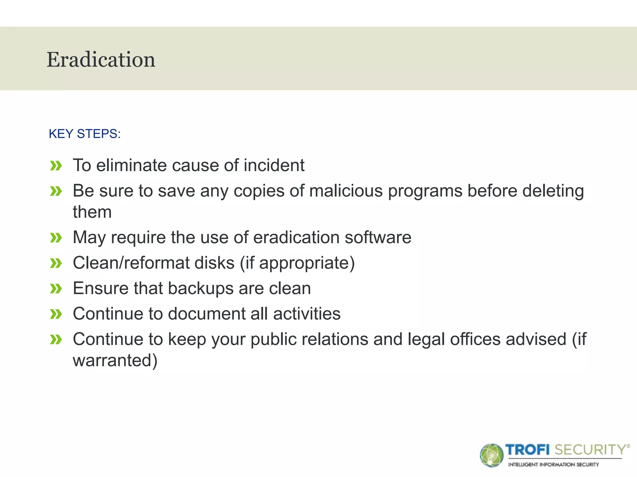 >
Eradication
» To eliminate cause of incident
» Be sure to save any copies of malicious programs before deleting
them
» May require the use of eradication software
» Clean/reformat disks (if appropriate)
» Ensure that backups are clean
» Continue to document all activities
» Continue to keep your public relations and legal offices advised (if
warranted)
KEY STEPS:
19
 