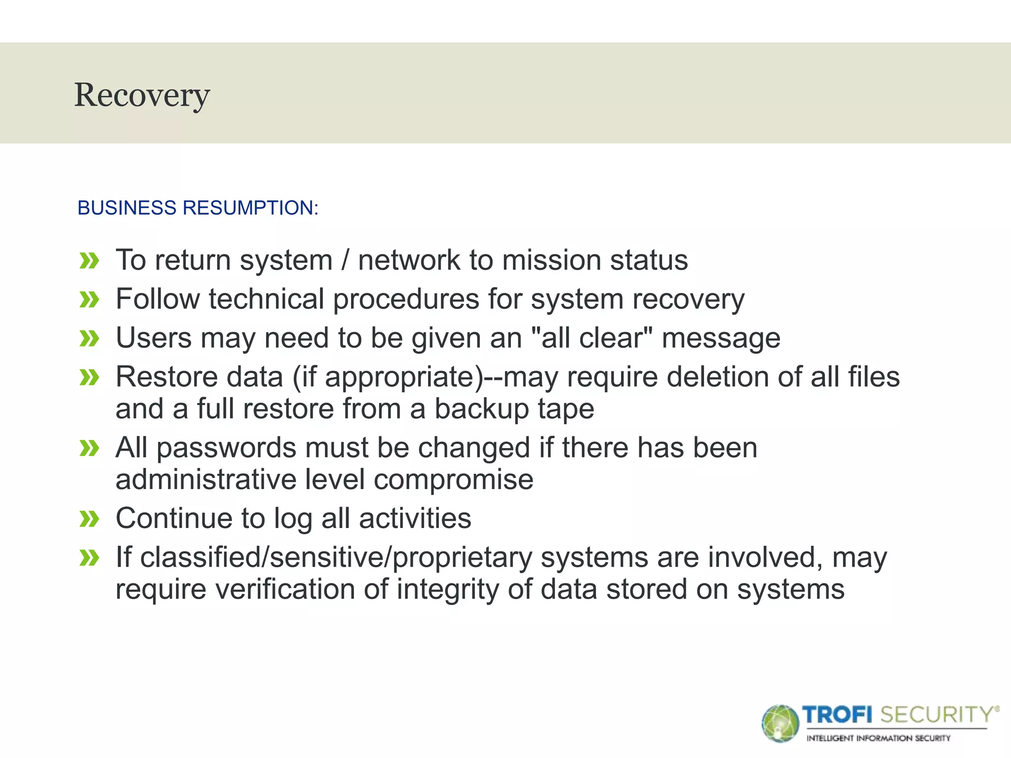 >
Recovery
» To return system / network to mission status
» Follow technical procedures for system recovery
» Users may need to be given an "all clear" message
» Restore data (if appropriate)--may require deletion of all files
and a full restore from a backup tape
» All passwords must be changed if there has been
administrative level compromise
» Continue to log all activities
» If classified/sensitive/proprietary systems are involved, may
require verification of integrity of data stored on systems
BUSINESS RESUMPTION:
20
 
