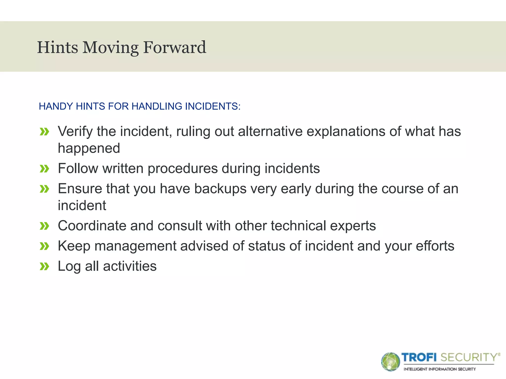 >
Hints Moving Forward
» Verify the incident, ruling out alternative explanations of what has
happened
» Follow written procedures during incidents
» Ensure that you have backups very early during the course of an
incident
» Coordinate and consult with other technical experts
» Keep management advised of status of incident and your efforts
» Log all activities
HANDY HINTS FOR HANDLING INCIDENTS:
22
 