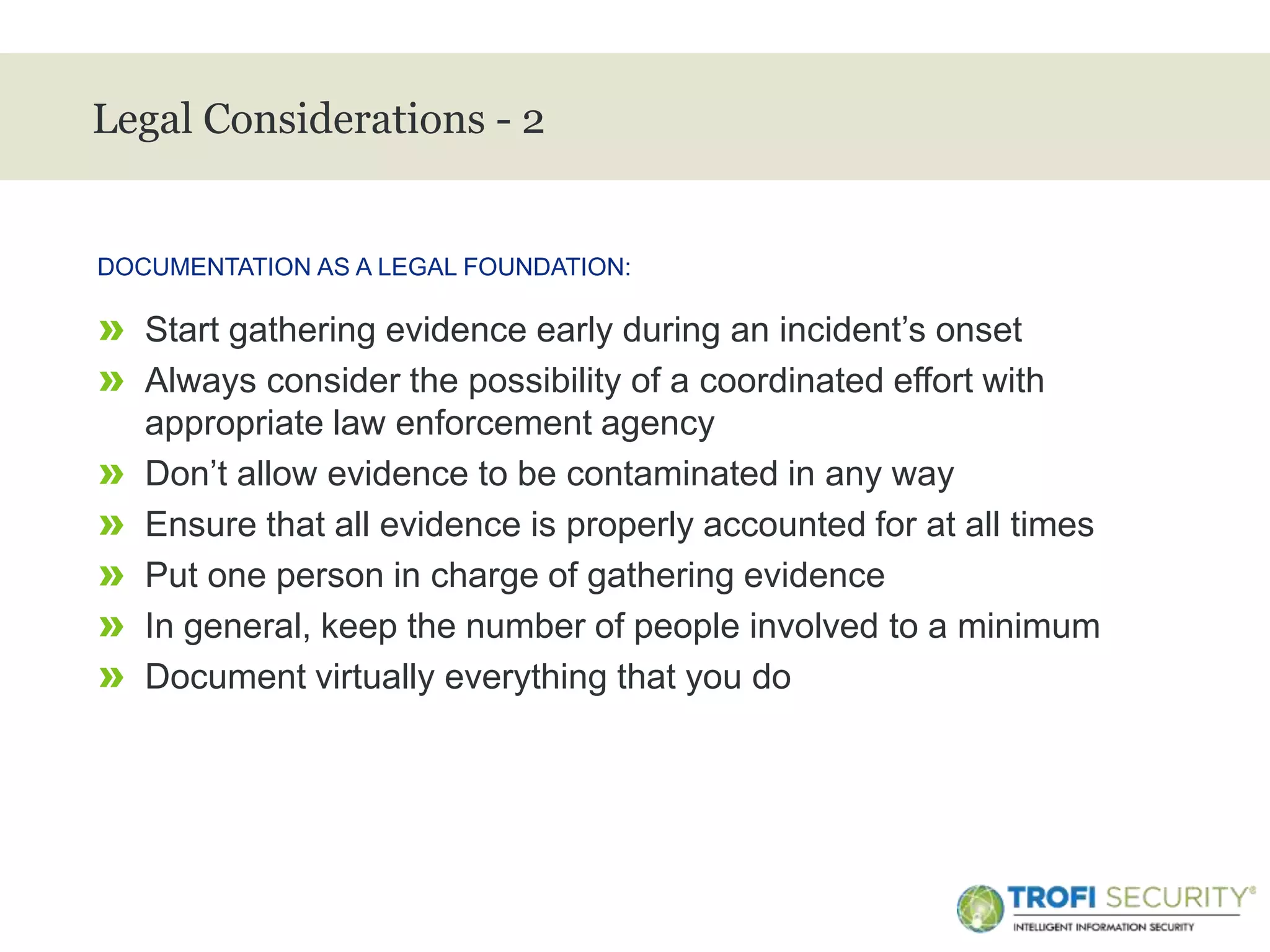 >
Legal Considerations - 2
» Start gathering evidence early during an incident’s onset
» Always consider the possibility of a coordinated effort with
appropriate law enforcement agency
» Don’t allow evidence to be contaminated in any way
» Ensure that all evidence is properly accounted for at all times
» Put one person in charge of gathering evidence
» In general, keep the number of people involved to a minimum
» Document virtually everything that you do
DOCUMENTATION AS A LEGAL FOUNDATION:
24
 