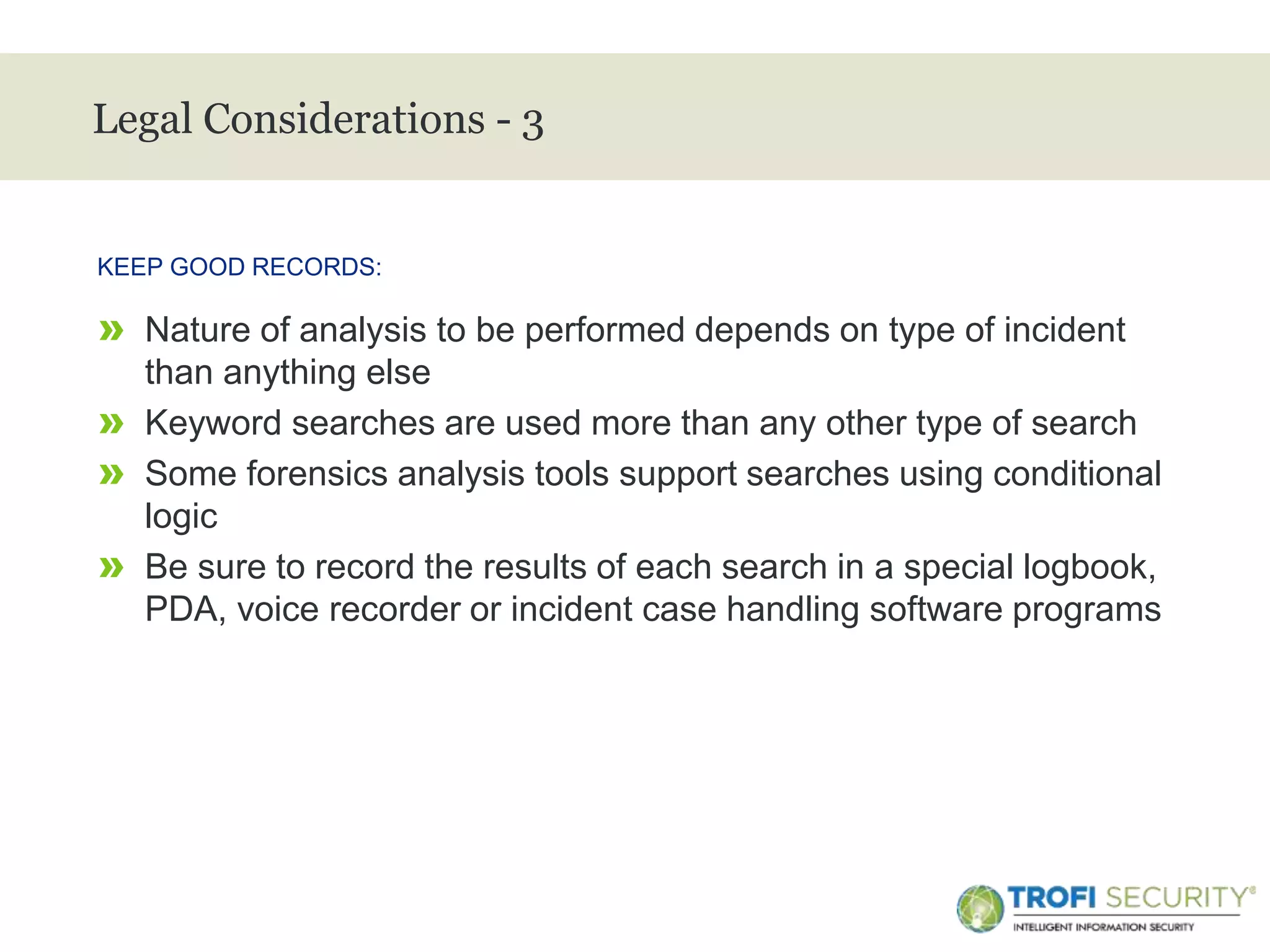 >
Legal Considerations - 3
» Nature of analysis to be performed depends on type of incident
than anything else
» Keyword searches are used more than any other type of search
» Some forensics analysis tools support searches using conditional
logic
» Be sure to record the results of each search in a special logbook,
PDA, voice recorder or incident case handling software programs
KEEP GOOD RECORDS:
25
 