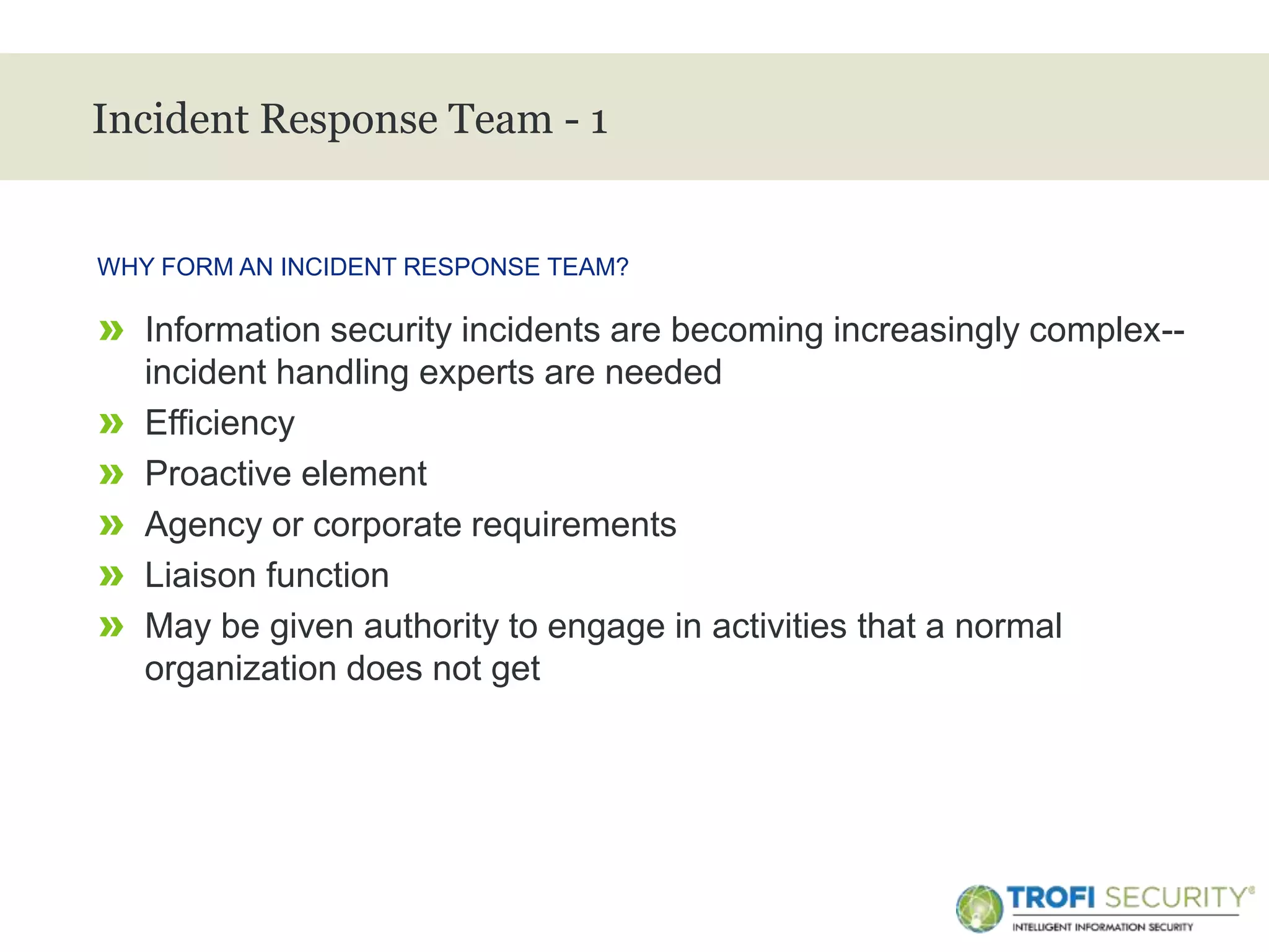 >
Incident Response Team - 1
» Information security incidents are becoming increasingly complex--
incident handling experts are needed
» Efficiency
» Proactive element
» Agency or corporate requirements
» Liaison function
» May be given authority to engage in activities that a normal
organization does not get
WHY FORM AN INCIDENT RESPONSE TEAM?
26
 