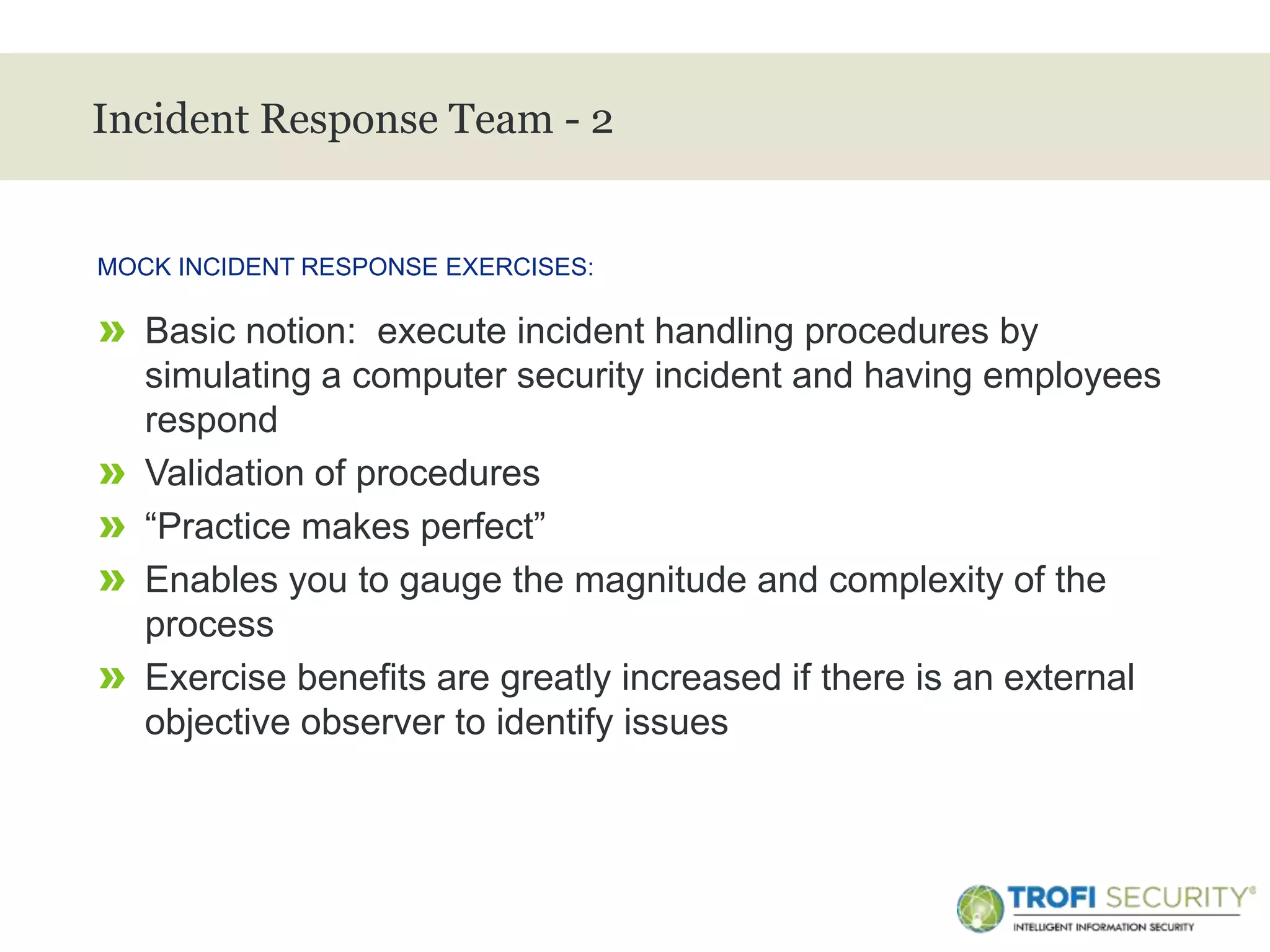 >
Incident Response Team - 2
» Basic notion: execute incident handling procedures by
simulating a computer security incident and having employees
respond
» Validation of procedures
» “Practice makes perfect”
» Enables you to gauge the magnitude and complexity of the
process
» Exercise benefits are greatly increased if there is an external
objective observer to identify issues
MOCK INCIDENT RESPONSE EXERCISES:
27
 