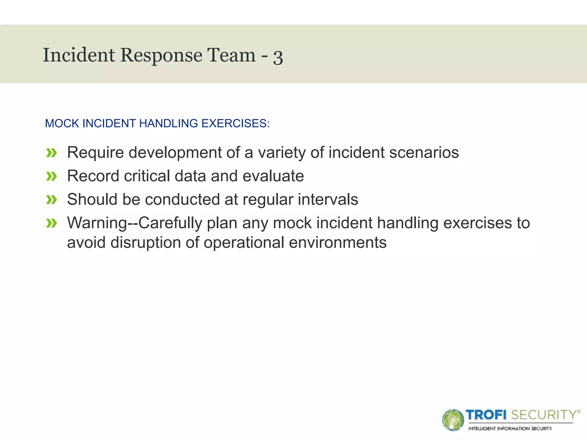 >
Incident Response Team - 3
» Require development of a variety of incident scenarios
» Record critical data and evaluate
» Should be conducted at regular intervals
» Warning--Carefully plan any mock incident handling exercises to
avoid disruption of operational environments
MOCK INCIDENT HANDLING EXERCISES:
28
 
